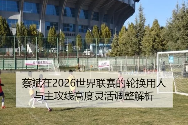 蔡斌在2026世界联赛的轮换用人与主攻线高度灵活调整解析