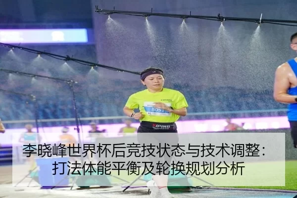 李晓峰世界杯后竞技状态与技术调整：打法体能平衡及轮换规划分析