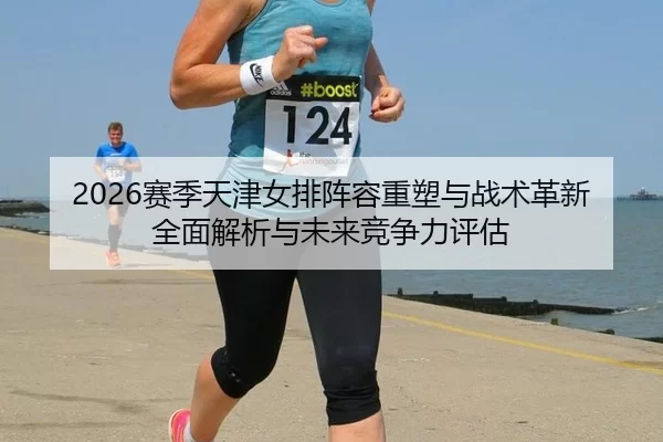 2026赛季天津女排阵容重塑与战术革新全面解析与未来竞争力评估